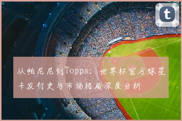 从帕尼尼到Topps：世界杯官方球星卡发行史与市场格局深度分析