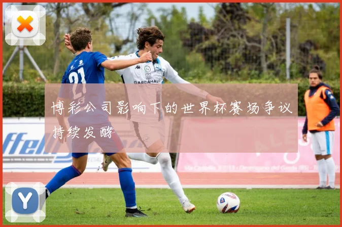 博彩公司影响下的世界杯赛场争议持续发酵