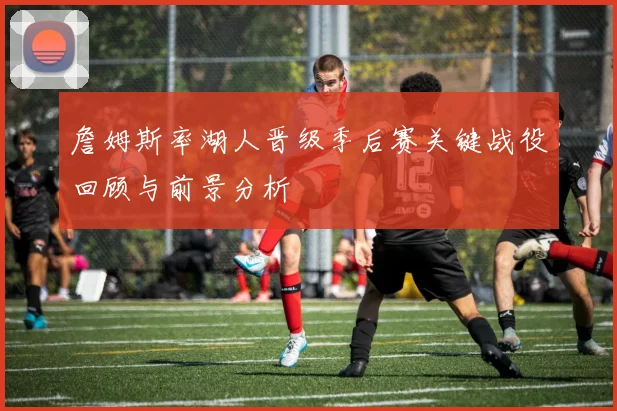 詹姆斯率湖人晋级季后赛关键战役回顾与前景分析