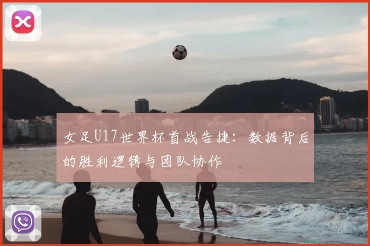 女足U17世界杯首战告捷：数据背后的胜利逻辑与团队协作