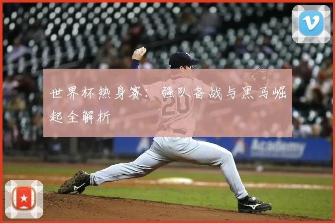 世界杯热身赛：强队备战与黑马崛起全解析