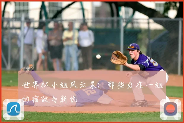 世界杯小组风云录:那些分在一组的宿敌与新仇