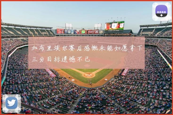 加布里埃尔赛后感慨未能如愿拿下三分目标遗憾不已