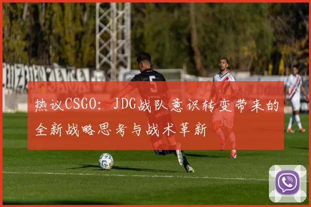 热议CSGO：JDG战队意识转变带来的全新战略思考与战术革新