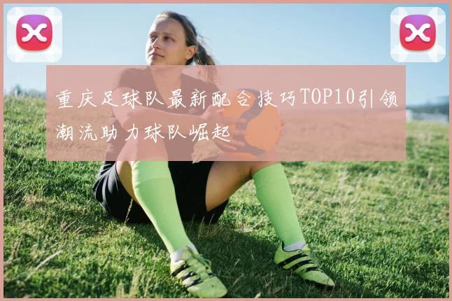 重庆足球队最新配合技巧TOP10引领潮流助力球队崛起