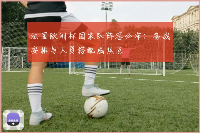 法国欧洲杯国家队阵容公布：备战安排与人员搭配成焦点