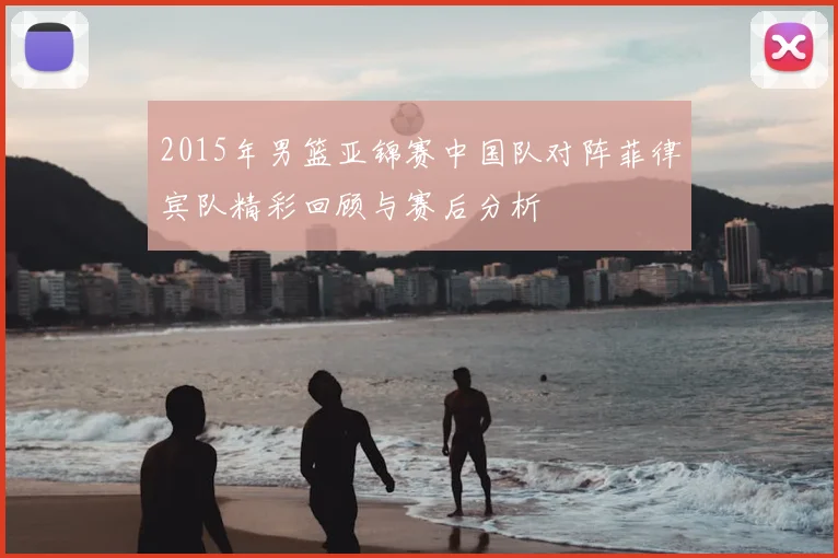 2015年男篮亚锦赛中国队对阵菲律宾队精彩回顾与赛后分析