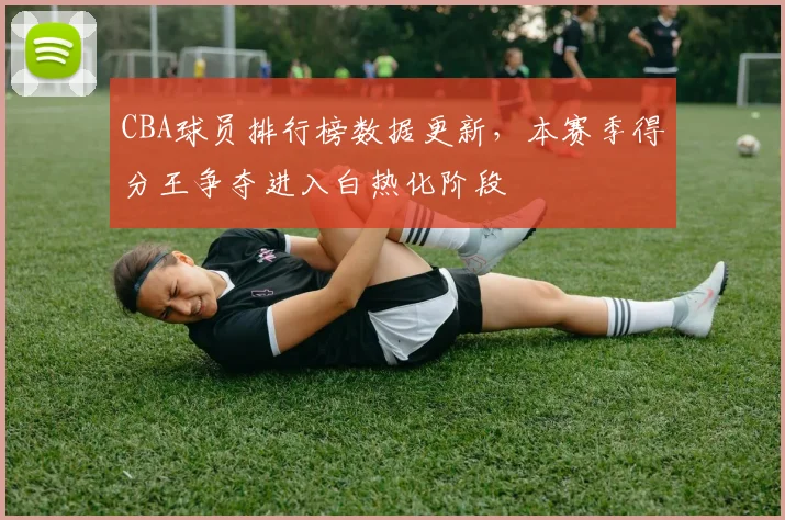 CBA球员排行榜数据更新，本赛季得分王争夺进入白热化阶段