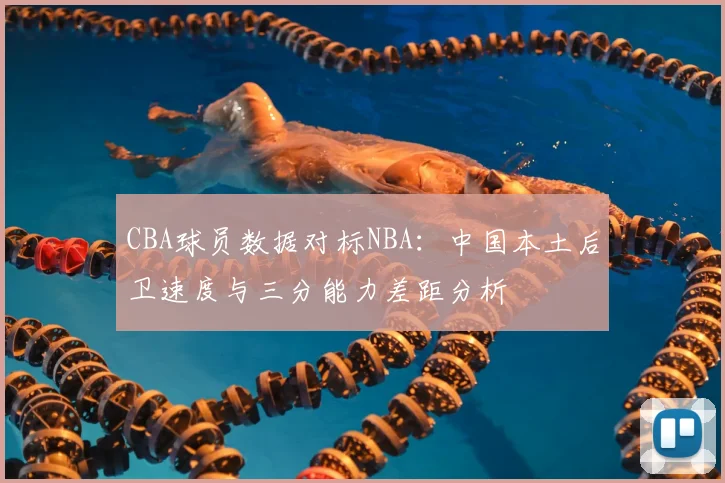 CBA球员数据对标NBA:中国本土后卫速度与三分能力差距分析