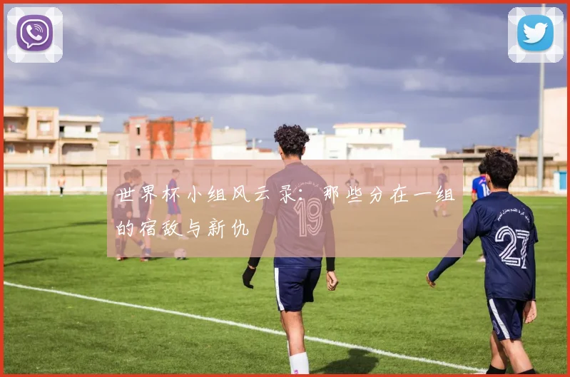 世界杯小组风云录:那些分在一组的宿敌与新仇