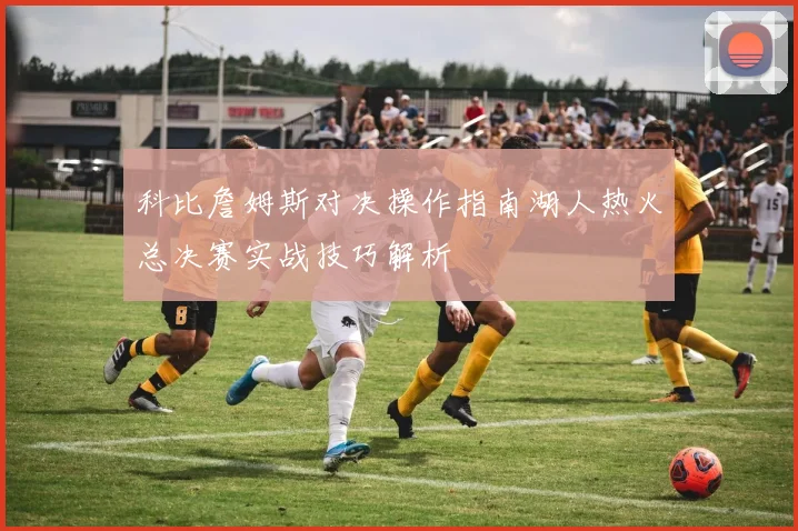 科比詹姆斯对决操作指南湖人热火总决赛实战技巧解析