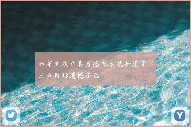 加布里埃尔赛后感慨未能如愿拿下三分目标遗憾不已