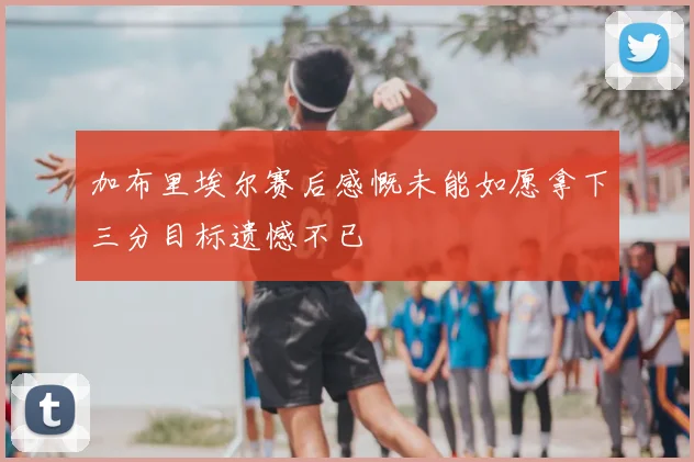 加布里埃尔赛后感慨未能如愿拿下三分目标遗憾不已