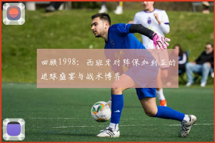 回顾1998：西班牙对阵保加利亚的进球盛宴与战术博弈