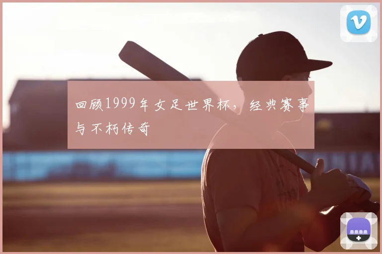 回顾1999年女足世界杯，经典赛事与不朽传奇