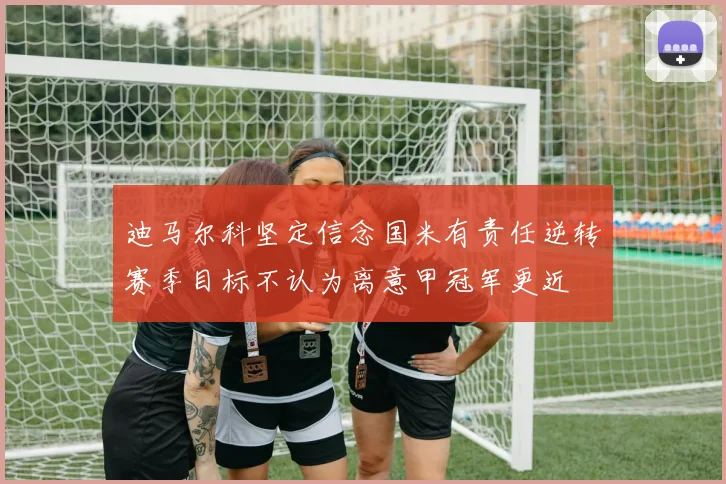 迪马尔科坚定信念国米有责任逆转赛季目标不认为离意甲冠军更近