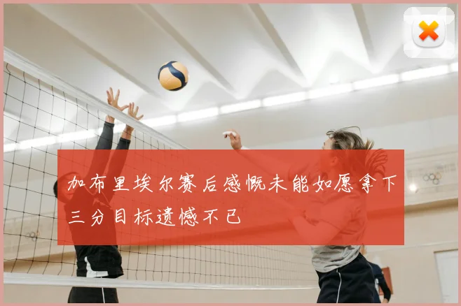 加布里埃尔赛后感慨未能如愿拿下三分目标遗憾不已