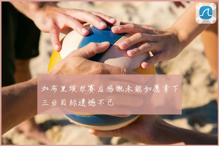 加布里埃尔赛后感慨未能如愿拿下三分目标遗憾不已