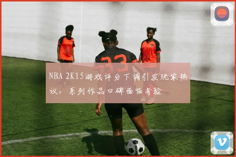 NBA 2K15游戏评分下调引发玩家热议，系列作品口碑面临考验