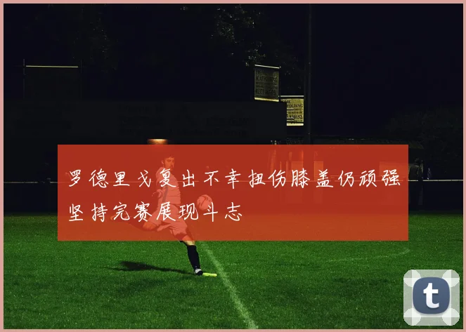 罗德里戈复出不幸扭伤膝盖仍顽强坚持完赛展现斗志