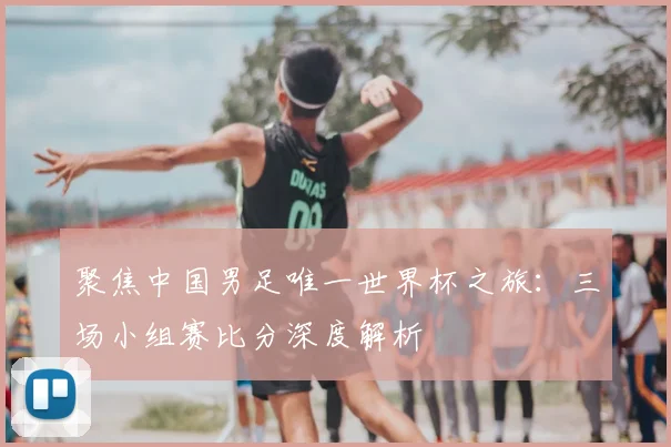 聚焦中国男足唯一世界杯之旅：三场小组赛比分深度解析