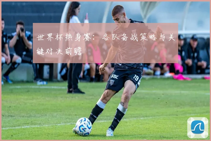 世界杯热身赛：各队备战策略与关键对决前瞻