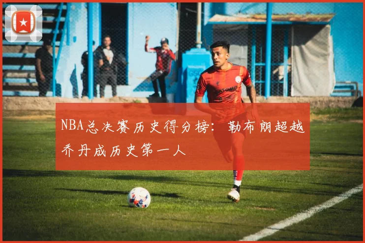 NBA总决赛历史得分榜:勒布朗超越乔丹成历史第一人