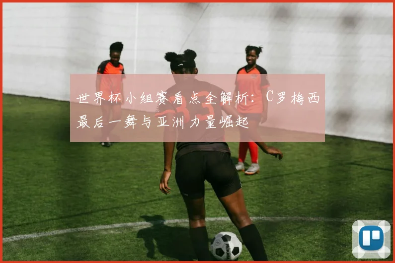 世界杯小组赛看点全解析：C罗梅西最后一舞与亚洲力量崛起
