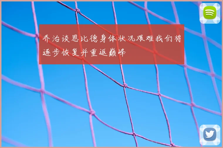 乔治谈恩比德身体状况艰难我们将逐步恢复并重返巅峰