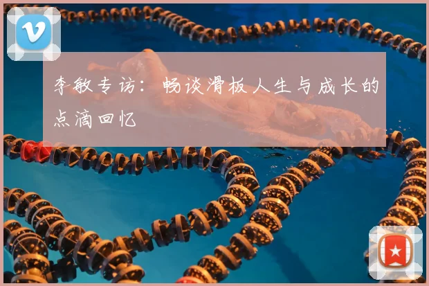 李敏专访：畅谈滑板人生与成长的点滴回忆