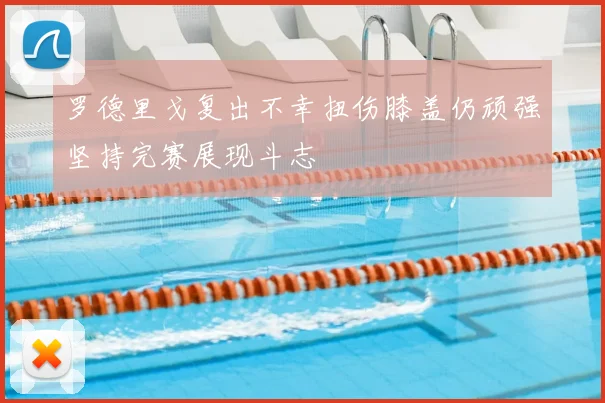 罗德里戈复出不幸扭伤膝盖仍顽强坚持完赛展现斗志