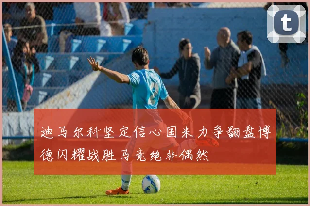 迪马尔科坚定信心国米力争翻盘博德闪耀战胜马竞绝非偶然
