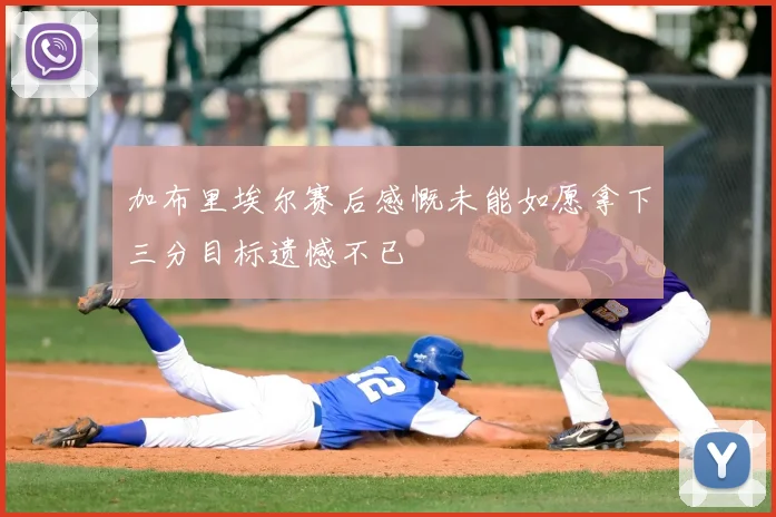 加布里埃尔赛后感慨未能如愿拿下三分目标遗憾不已