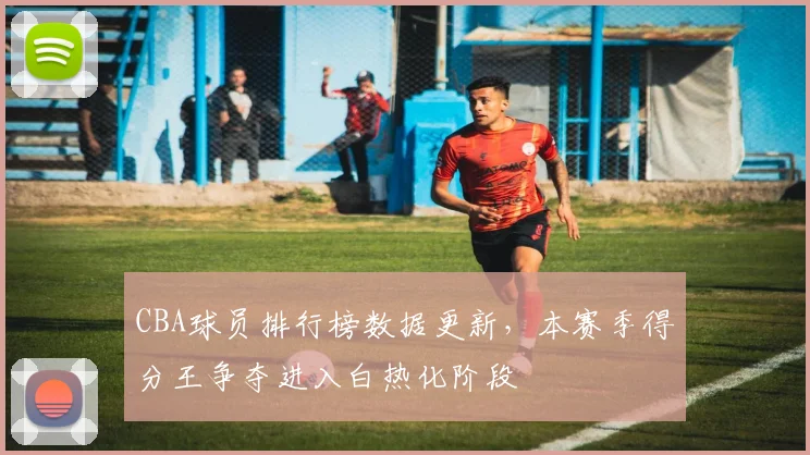 CBA球员排行榜数据更新，本赛季得分王争夺进入白热化阶段