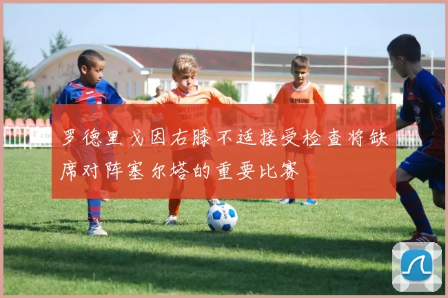 罗德里戈因右膝不适接受检查将缺席对阵塞尔塔的重要比赛