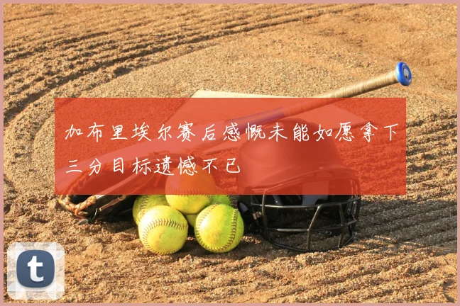加布里埃尔赛后感慨未能如愿拿下三分目标遗憾不已