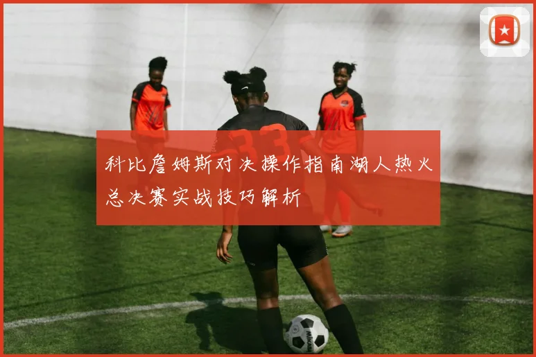 科比詹姆斯对决操作指南湖人热火总决赛实战技巧解析