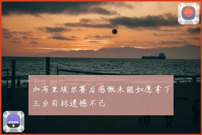 加布里埃尔赛后感慨未能如愿拿下三分目标遗憾不已