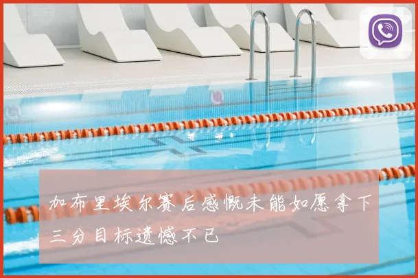 加布里埃尔赛后感慨未能如愿拿下三分目标遗憾不已