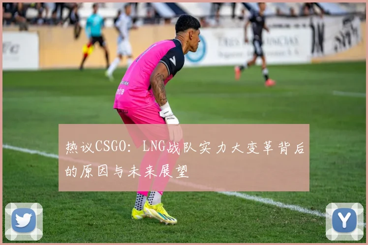 热议CSGO：LNG战队实力大变革背后的原因与未来展望