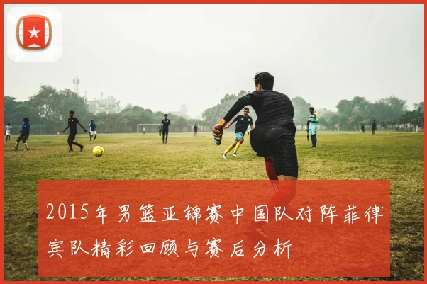 2015年男篮亚锦赛中国队对阵菲律宾队精彩回顾与赛后分析