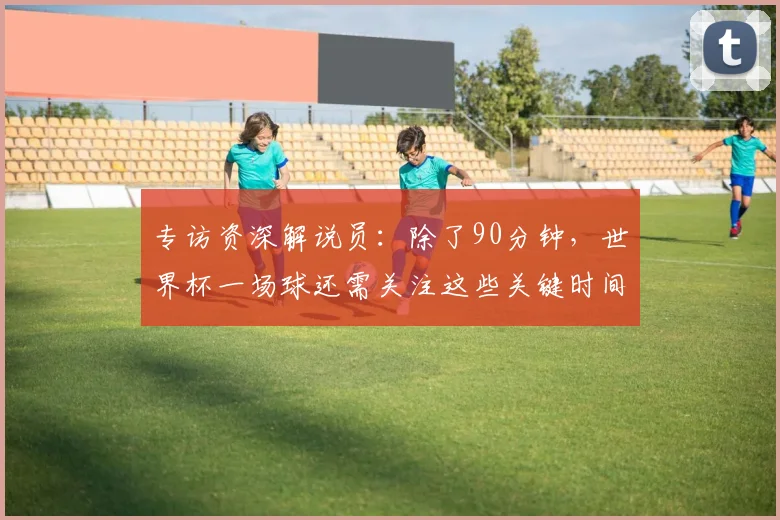专访资深解说员：除了90分钟，世界杯一场球还需关注这些关键时间点