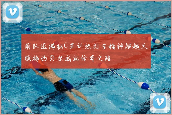 前队医揭秘C罗训练刻苦精神超越天赋梅西贝尔成就传奇之路