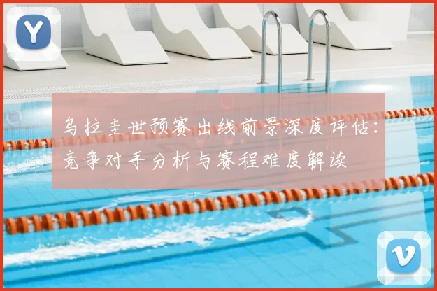 乌拉圭世预赛出线前景深度评估:竞争对手分析与赛程难度解读