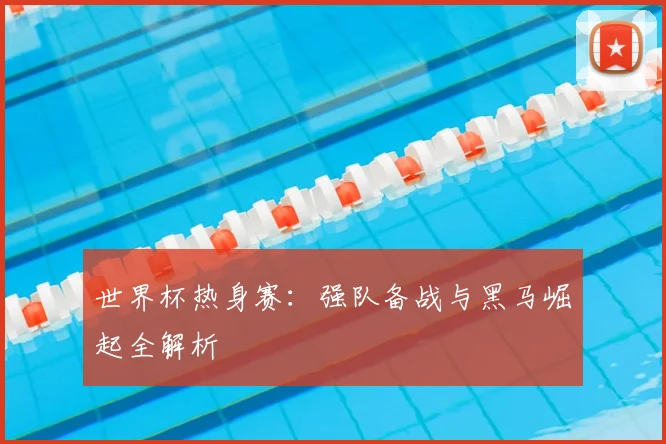 世界杯热身赛：强队备战与黑马崛起全解析