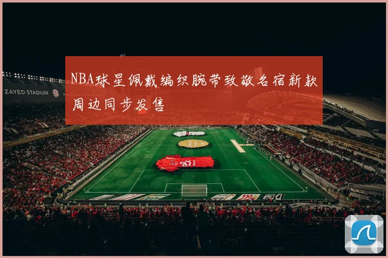 NBA球星佩戴编织腕带致敬名宿新款周边同步发售
