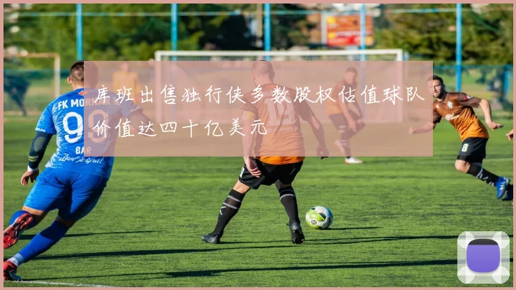 库班出售独行侠多数股权估值球队价值达四十亿美元