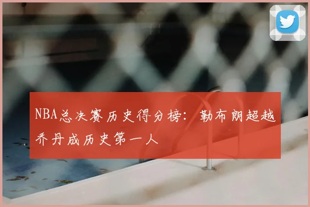 NBA总决赛历史得分榜:勒布朗超越乔丹成历史第一人