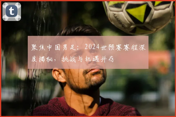 聚焦中国男足：2024世预赛赛程深度揭秘，挑战与机遇并存