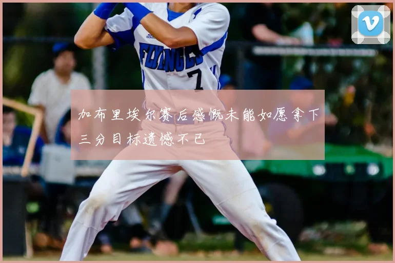 加布里埃尔赛后感慨未能如愿拿下三分目标遗憾不已